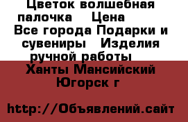  Цветок-волшебная палочка. › Цена ­ 500 - Все города Подарки и сувениры » Изделия ручной работы   . Ханты-Мансийский,Югорск г.